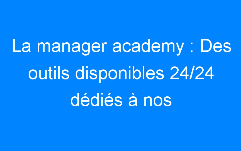 La manager academy : Des outils disponibles 24/24 dédiés à nos clients
