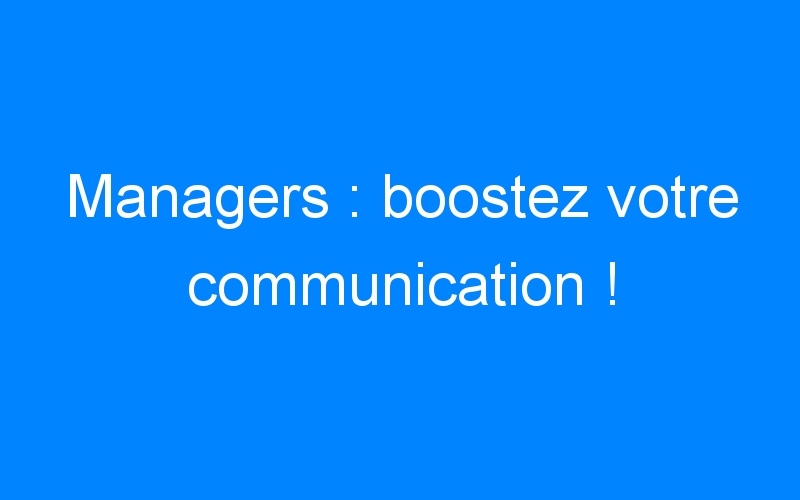 Managers : boostez votre communication !
